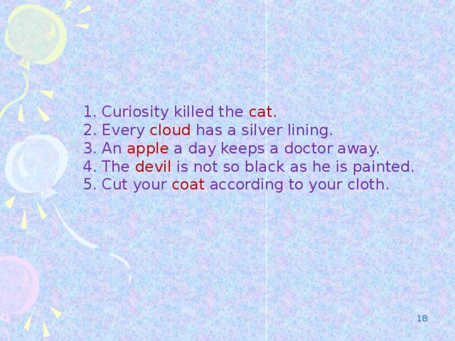 1. Curiosity killed the cat. 2. Every cloud has a silver lining. 3. An apple a day keeps a doctor away. 4. The devil is not so black as he is painted. 5. Cut your coat according to your cloth.