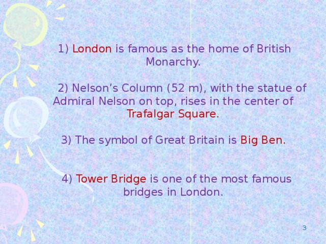 1) London is famous as the home of British Monarchy.  2) Nelson’s Column (52 m), with the statue of Admiral Nelson on top, rises in the center of Trafalgar Square. 3) The symbol of Great Britain is Big Ben.  4) Tower Bridge is one of the most famous bridges in London.
