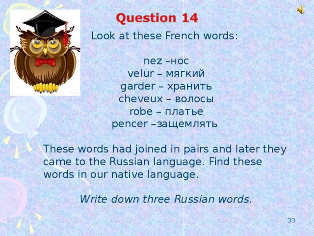 Look at these French words: nez – нос velur – мягкий garder – хранить cheveux – волосы robe – платье pencer – защемлять  These words had joined in pairs and later they came to the Russian language. Find these words in our native language.  Write down three Russian words.