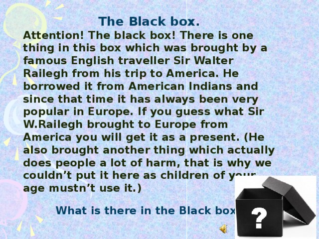 The Black box. Attention! The black box! There is one thing in this box which was brought by a famous English traveller Sir Walter Railegh from his trip to America. He borrowed it from American Indians and since that time it has always been very popular in Europe. If you guess what Sir W.Railegh brought to Europe from America you will get it as a present. (He also brought another thing which actually does people a lot of harm, that is why we couldn’t put it here as children of your age mustn’t use it.) What is there in the Black box?