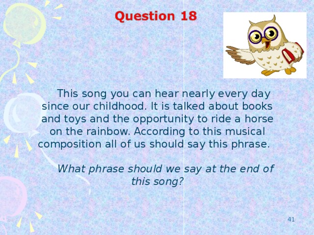 This song you can hear nearly every day since our childhood. It is talked about books and toys and the opportunity to ride a horse on the rainbow. According to this musical composition all of us should say this phrase.  What phrase should we say at the end of this song?