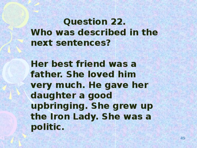 Question 22. Who was described in the next sentences?  Her best friend was a father. She loved him very much. He gave her daughter a good upbringing. She grew up the Iron Lady. She was a politic.