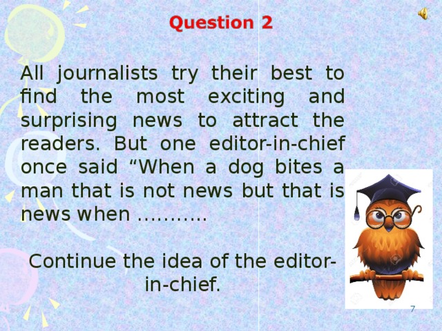 All journalists try their best to find the most exciting and surprising news to attract the readers. But one editor-in-chief once said “When a dog bites a man that is not news but that is news when ……….. Continue the idea of the editor-in-chief.