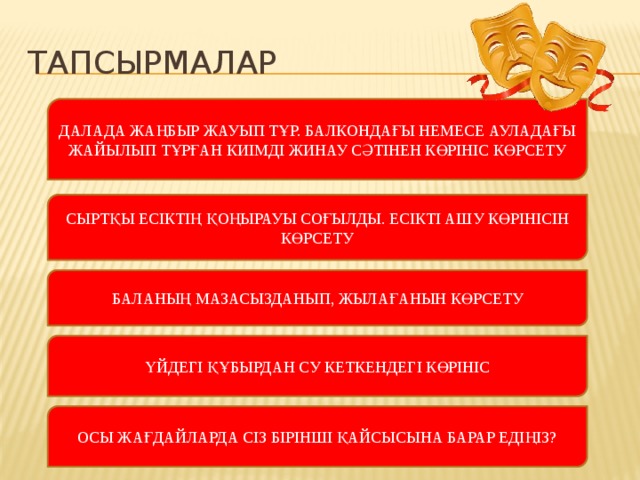 Тапсырмалар ДАЛАДА ЖАҢБЫР ЖАУЫП ТҰР. БАЛКОНДАҒЫ НЕМЕСЕ АУЛАДАҒЫ ЖАЙЫЛЫП ТҰРҒАН КИІМДІ ЖИНАУ СӘТІНЕН КӨРІНІС КӨРСЕТУ СЫРТҚЫ ЕСІКТІҢ ҚОҢЫРАУЫ СОҒЫЛДЫ. ЕСІКТІ АШУ КӨРІНІСІН КӨРСЕТУ БАЛАНЫҢ МАЗАСЫЗДАНЫП, ЖЫЛАҒАНЫН КӨРСЕТУ ҮЙДЕГІ ҚҰБЫРДАН СУ КЕТКЕНДЕГІ КӨРІНІС ОСЫ ЖАҒДАЙЛАРДА СІЗ БІРІНШІ ҚАЙСЫСЫНА БАРАР ЕДІҢІЗ?