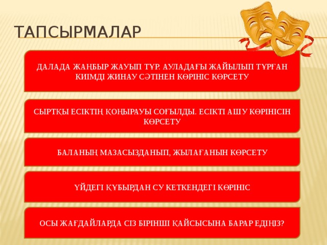 Тапсырмалар ДАЛАДА ЖАҢБЫР ЖАУЫП ТҰР. АУЛАДАҒЫ ЖАЙЫЛЫП ТҰРҒАН КИІМДІ ЖИНАУ СӘТІНЕН КӨРІНІС КӨРСЕТУ СЫРТҚЫ ЕСІКТІҢ ҚОҢЫРАУЫ СОҒЫЛДЫ. ЕСІКТІ АШУ КӨРІНІСІН КӨРСЕТУ БАЛАНЫҢ МАЗАСЫЗДАНЫП, ЖЫЛАҒАНЫН КӨРСЕТУ ҮЙДЕГІ ҚҰБЫРДАН СУ КЕТКЕНДЕГІ КӨРІНІС ОСЫ ЖАҒДАЙЛАРДА СІЗ БІРІНШІ ҚАЙСЫСЫНА БАРАР ЕДІҢІЗ?