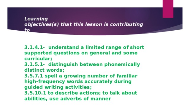 Learning objectives(s) that this lesson is contributing to   3.1.4.1- understand a limited range of short supported questions on general and some curricular; 3.1.5.1- distinguish between phonemically distinct words; 3.5.7.1 spell a growing number of familiar high-frequency words accurately during guided writing activities; 3.5.10.1 to describe actions; to talk about abilities, use adverbs of manner