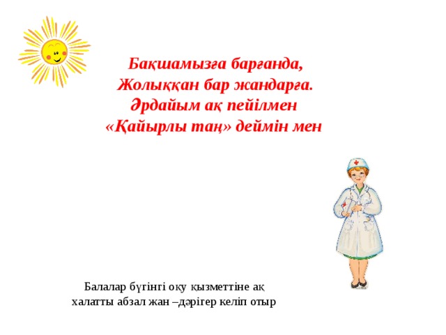 Бақшамызға барғанда, Жолыққан бар жандарға. Әрдайым ақ пейілмен «Қайырлы таң» деймін мен Балалар бүгінгі оқу қызметтіне ақ халатты абзал жан –дәрігер келіп отыр