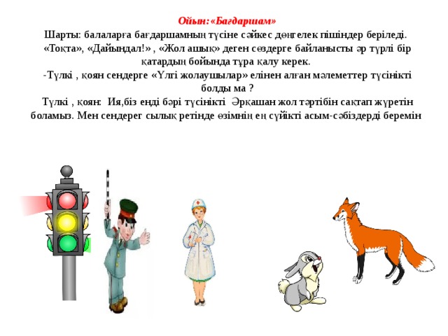 Ойын:«Бағдаршам» Шарты: балаларға бағдаршамның түсіне сәйкес дөңгелек пішіндер беріледі. «Тоқта», «Дайындал!» , «Жол ашық» деген сөздерге байланысты әр түрлі бір қатардың бойында тұра қалу керек. -Түлкі , қоян сендерге «Үлгі жолаушылар» елінен алған мәлеметтер түсінікті болды ма ? Түлкі , қоян: Ия,біз енді бәрі түсінікті Әрқашан жол тәртібін сақтап жүретін боламыз. Мен сендерег сылық ретінде өзімнің ең сүйікті асым-сәбіздерді беремін