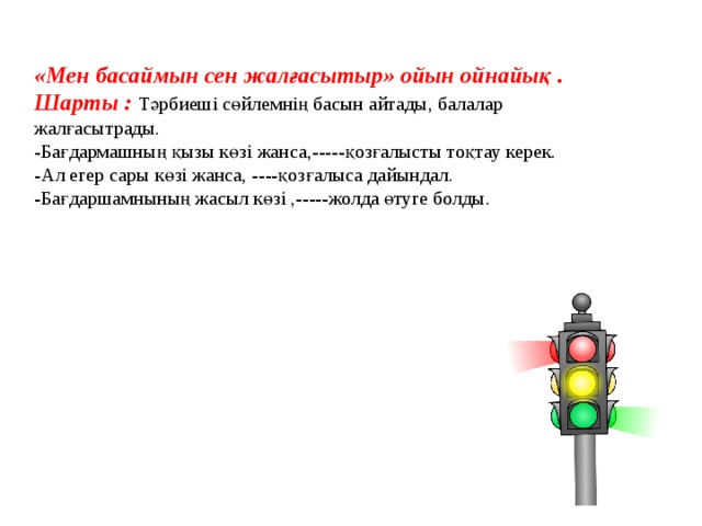 «Мен басаймын сен жалғасытыр» ойын ойнайық . Шарты : Тәрбиеші сөйлемнің басын айтады, балалар жалғасытрады. -Бағдармашның қызы көзі жанса,-----қозғалысты тоқтау керек. -Ал егер сары көзі жанса, ----қозғалыса дайындал. -Бағдаршамнының жасыл көзі ,-----жолда өтуге болды.