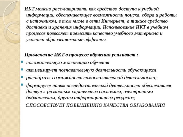 ИКТ можно рассматривать как средство доступа к учебной информации, обеспечивающее возможности поиска, сбора и работы с источником, в том числе в сети Интернет, а также средство доставки и хранения информации. Использование ИКТ в учебном процессе позволяет повысить качество учебного материала и усилить образовательные эффекты.   Применение ИКТ в процессе обучения усиливает : положительную мотивацию обучения активизирует познавательную деятельность обучающихся расширяет возможность самостоятельной деятельности; формирует навык исследовательской деятельности обеспечивает доступ к различным справочным системам, электронным библиотекам, другим информационным ресурсам;  СПОСОБСТВУЕТ ПОВЫШЕНИЮ КАЧЕСТВА ОБРАЗОВАНИЯ