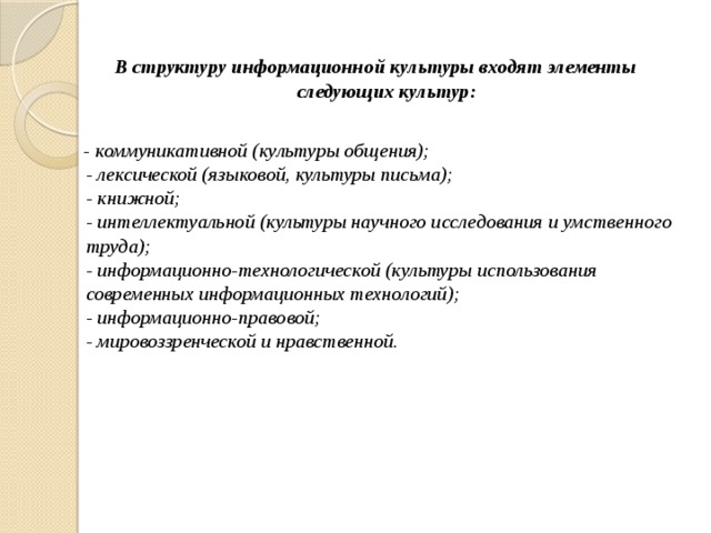 В структуру информационной культуры входят элементы следующих культур:   - коммуникативной (культуры общения);  - лексической (языковой, культуры письма);  - книжной;  - интеллектуальной (культуры научного исследования и умственного труда);  - информационно-технологической (культуры использования современных информационных технологий);  - информационно-правовой;  - мировоззренческой и нравственной.