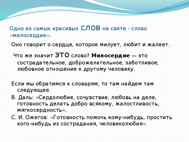 Одно из самых красивых слов на свете - слово «милосердие». Оно говорит о сердце, которое милует, любит и жалеет.   Что же значит это слово? Милосердие  — это сострадательное, доброжелательное, заботливое, любовное отношение к другому человеку. Если мы обратимся к словарям, то там найдем там следующее. В. Даль: «Сердолюбие, сочувствие, любовь на деле, готовность делать добро всякому, жалостливость, мягкосердность». С. И. Ожегов: «Готовность помочь кому-нибудь, простить кого-нибудь из сострадания, человеколюбия».