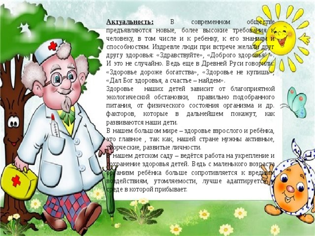 Актуальность:  В современном обществе предъявляются новые, более высокие требования к человеку, в том числе и к ребенку, к его знаниям и способностям. Издревле люди при встрече желали друг другу здоровья: «Здравствуйте», «Доброго здоровья! ». И это не случайно. Ведь еще в Древней Руси говорили: «Здоровье дороже богатства», «Здоровье не купишь», «Дал Бог здоровья, а счастье – найдем». Здоровье наших детей зависит от благоприятной экологической обстановки, правильно подобранного питания, от физического состояния организма и др. факторов, которые в дальнейшем покажут, как развиваются наши дети. В нашем большом мире – здоровье взрослого и ребёнка, это главное , так как, нашей стране нужны активные, творческие, развитые личности. В нашем детском саду – ведётся работа на укрепление и сохранение здоровья детей. Ведь с маленького возраста организм ребёнка больше сопротивляется к вредным воздействиям, утомляемости, лучше адаптируется к среде в которой прибывает.