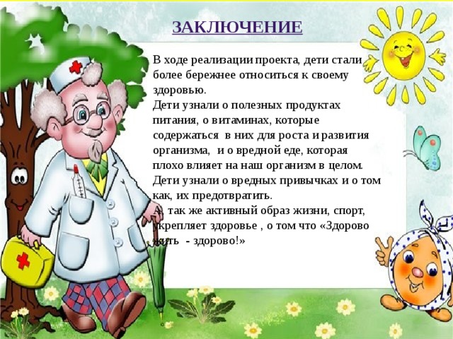 Заключение           В ходе реализации проекта, дети стали более бережнее относиться к своему здоровью.  Дети узнали о полезных продуктах питания, о витаминах, которые содержаться в них для роста и развития организма, и о вредной еде, которая плохо влияет на наш организм в целом.  Дети узнали о вредных привычках и о том как, их предотвратить.  А, так же активный образ жизни, спорт, укрепляет здоровье , о том что «Здорово жить - здорово!»