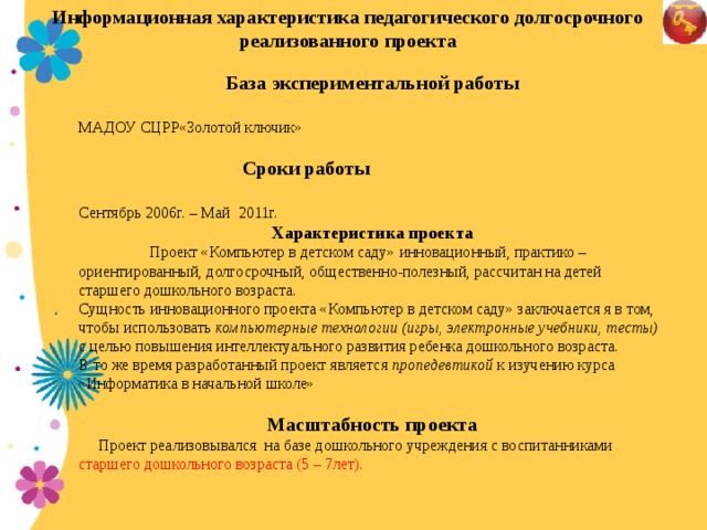 Информационная характеристика педагогического долгосрочного реализованного проекта    База экспериментальной работы  МАДОУ СЦРР«Золотой ключик»  Сроки работы  Сентябрь 2006г. – Май 2011г. Характеристика проекта  Проект «Компьютер в детском саду»  инновационный, практико – ориентированный, долгосрочный, общественно-полезный, рассчитан на детей старшего дошкольного возраста. Сущность инновационного проекта «Компьютер в детском саду» заключается я в том, чтобы использовать компьютерные технологии (игры, электронные учебники, тесты) с целью повышения интеллектуального развития ребенка дошкольного возраста. В то же время разработанный проект является пропедевтикой  к изучению курса «Информатика в начальной школе» Масштабность проекта  Проект реализовывался на базе дошкольного учреждения с воспитанниками старшего дошкольного возраста (5 – 7лет).