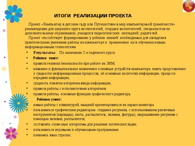 ИТОГИ РЕАЛИЗАЦИИ ПРОЕКТА Проект «Компьютер в детском саду или Путешествие в мир компьютерньой грамотности» рекомендован для широкого круга воспитателей, старших воспитателей, специалистов по дополнительному образованию, учащихся педагогических колледжей, родителей. Проект способствует формированию у ребенка знаний необходимых для овладения практическими умениями работы на компьютере и применения их в обучении новым информационным технологиям. Результаты По окончании 2-х годичного курса   Ребенок знает :  правила техники безопасности при работе на ЭВМ; название и функциональное назначение основных устройств компьютера, иметь представление о сущности информационных процессов, об основных носителях информации, процессе передачи информации; сущность понятия алгоритма ввода информации, правила работы с исполнителями алгоритмов правила работы, основные функции графического редактора;    Ребенок умеет : 