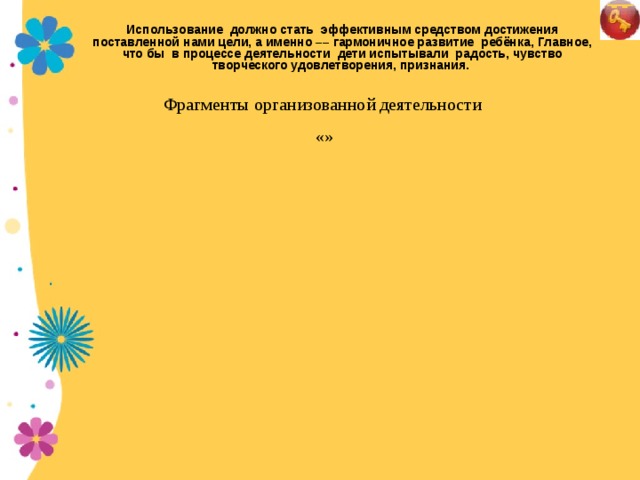 Использование должно стать эффективным средством достижения поставленной нами цели, а именно –– гармоничное развитие ребёнка, Главное, что бы в процессе деятельности дети испытывали радость, чувство творческого удовлетворения, признания.  Фрагменты организованной деятельности  «»