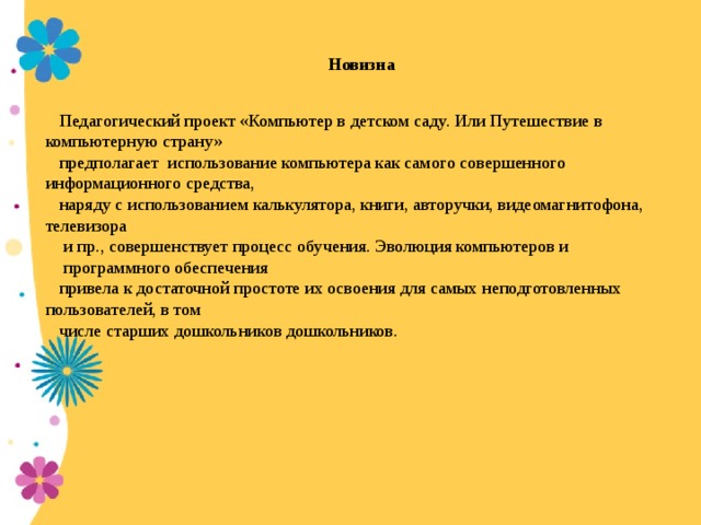 Новизна   Педагогический проект «Компьютер в детском саду. Или Путешествие в компьютерную страну» предполагает использование компьютера как самого совершенного информационного средства, наряду с использованием калькулятора, книги, авторучки, видеомагнитофона, телевизора  и пр., совершенствует процесс обучения. Эволюция компьютеров и  программного обеспечения привела к достаточной простоте их освоения для самых неподготовленных пользователей, в том числе старших дошкольников дошкольников.