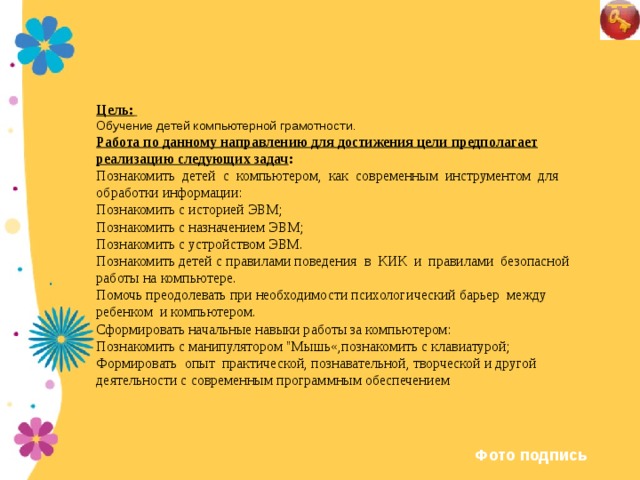 Цель:  Обучение детей компьютерной грамотности.  Работа по данному направлению для достижения цели предполагает реализацию следующих задач : Познакомить детей с компьютером, как современным инструментом для обработки информации: Познакомить с историей ЭВМ; Познакомить с назначением ЭВМ; Познакомить с устройством ЭВМ. Познакомить детей с правилами поведения в КИК и правилами безопасной работы на компьютере. Помочь преодолевать при необходимости психологический барьер между ребенком и компьютером. Сформировать начальные навыки работы за компьютером: Познакомить с манипулятором 