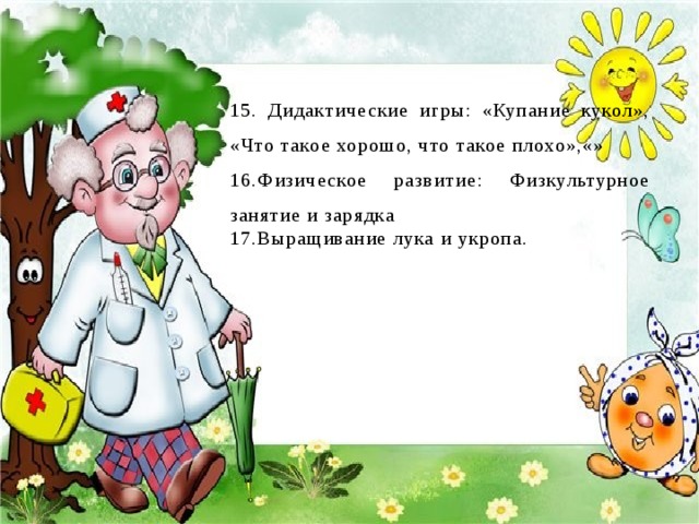 15. Дидактические игры: «Купание кукол», «Что такое хорошо, что такое плохо»,«» 16.Физическое развитие: Физкультурное занятие и зарядка 17.Выращивание лука и укропа.