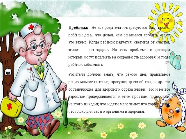 Проблема: Не все родители интересуются, как провел ребёнок день, что делал, чем занимался сегодня, а ему это важно. Когда ребёнок радуется, светится от счастья, значит - он здоров. Но есть проблемы и факторы которые могут повлиять на сохранность здоровья и тогда ребёнок заболевает. Родители должны знать, что режим дня, правильное рациональное питание, прогулка, дневной сон, и др. это составляющее для здорового образа жизни . Но и не все взрослые придерживаются к этим простым привычкам, из этого выходит, что и дети мало знают что хорошо или что плохо для своего организма и здоровья.