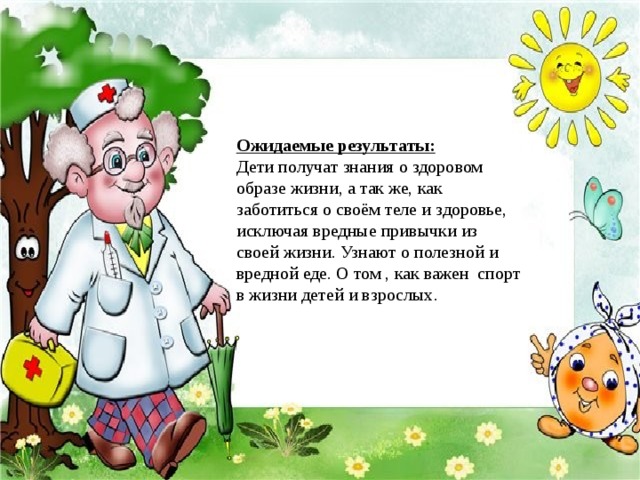 Ожидаемые результаты: Дети получат знания о здоровом образе жизни, а так же, как заботиться о своём теле и здоровье, исключая вредные привычки из своей жизни. Узнают о полезной и вредной еде. О том , как важен спорт в жизни детей и взрослых.