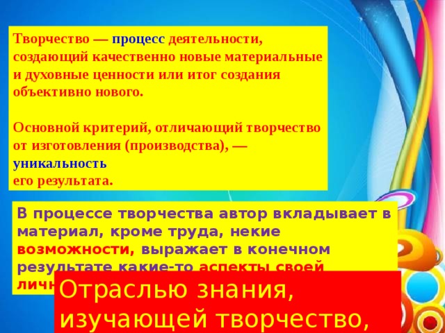 Творчество —  процесс  деятельности, создающий качественно новые материальные и духовные ценности или итог создания объективно нового.  Основной критерий, отличающий творчество от изготовления (производства), —  уникальность   его результата. В процессе творчества автор вкладывает в материал, кроме труда, некие возможности, выражает в конечном результате какие-то аспекты своей личности Отраслью знания, изучающей творчество, является  эвристика