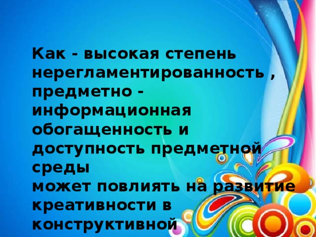 Как - высокая степень нерегламентированность , предметно - информационная обогащенность и доступность предметной среды может повлиять на развитие креативности в конструктивной деятельности? Приведите примеры.