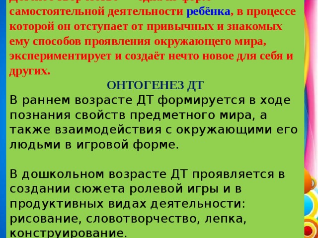 Детское творчество — одна из форм самостоятельной деятельности  ребёнка , в процессе которой он отступает от привычных и знакомых ему способов проявления окружающего мира, экспериментирует и создаёт нечто новое для себя и других. ОНТОГЕНЕЗ ДТ В раннем возрасте ДТ формируется в ходе познания свойств предметного мира, а также взаимодействия с окружающими его людьми в игровой форме. В дошкольном возрасте ДТ проявляется в создании сюжета ролевой игры и в продуктивных видах деятельности: рисование, словотворчество, лепка, конструирование.