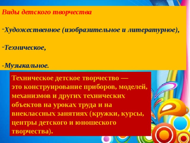 Виды детского творчества  Художественное (изобразительное и литературное),  Техническое,  -Музыкальное. Техническое детское творчество — это конструирование приборов, моделей, механизмов и других технических объектов на уроках труда и на внеклассных занятиях (кружки, курсы, центры детского и юношеского творчества).