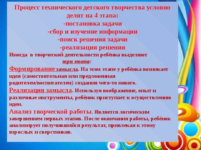 Процесс технического детского творчества условно делят на 4 этапа: -постановка задачи -сбор и изучение информации -поиск решения задачи -реализация решения Иногда в творческой деятельности ребёнка выделяют  три этапа : Формирование замысла . На этом этапе у ребёнка возникает идея (самостоятельная или предложенная родителем/воспитателем) создания чего-то нового. Реализация замысла . Используя воображение, опыт и различные инструменты, ребёнок приступает к осуществлению идеи. Анализ творческой работы . Является логическим завершением первых этапов. После окончания работы, ребёнок анализирует получившийся результат, привлекая к этому взрослых и сверстников.