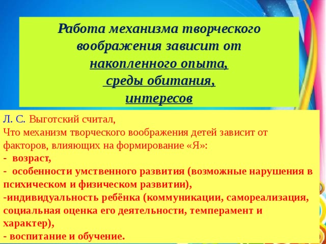 Работа механизма творческого воображения зависит от накопленного опыта,  среды обитания, интересов Л. С.  Выготский   считал, Что механизм творческого воображения детей зависит от факторов, влияющих на формирование «Я»: - возраст, - особенности умственного развития (возможные нарушения в психическом и физическом развитии), -индивидуальность ребёнка (коммуникации, самореализация, социальная оценка его деятельности, темперамент и характер), - воспитание и обучение.