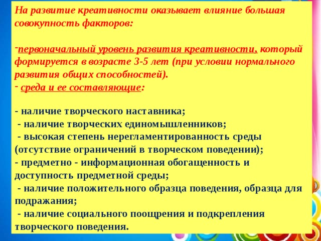 На развитие креативности оказывает влияние большая совокупность факторов:  первоначальный уровень развития креативности, который формируется в возрасте 3-5 лет (при условии нормального развития общих способностей).  среда и ее составляющие : - наличие творческого наставника;  - наличие творческих единомышленников;  - высокая степень нерегламентированность среды (отсутствие ограничений в творческом поведении); - предметно - информационная обогащенность и доступность предметной среды;  - наличие положительного образца поведения, образца для подражания;  - наличие социального поощрения и подкрепления творческого поведения.