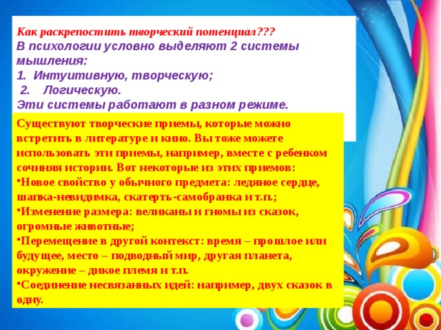 Как раскрепостить творческий потенциал??? В психологии условно выделяют 2 системы мышления: 1.  Интуитивную, творческую;  2.    Логическую. Эти системы работают в разном режиме.    Существуют творческие приемы, которые можно встретить в литературе и кино. Вы тоже можете использовать эти приемы, например, вместе с ребенком сочиняя истории. Вот некоторые из этих приемов: