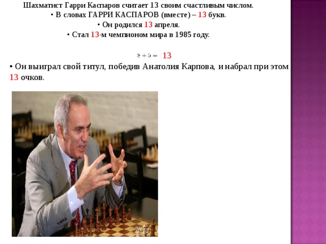 Шахматист Гарри Каспаров считает 13 своим счастливым числом. • В словах ГАРРИ КАСПАРОВ (вместе) – 13 букв. • Он родился 13 апреля. • Стал 13 -м чемпионом мира в 1985 году.  13 • Он выиграл свой титул, победив Анатолия Карпова, и набрал при этом 13 очков.