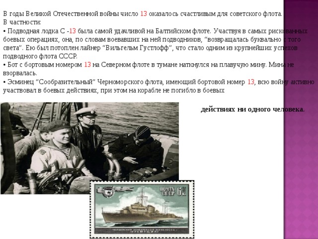 В годы Великой Отечественной войны число 13 оказалось счастливым для советского флота.  В частности: •  Подводная лодка С - 13 была самой удачливой на Балтийском флоте. Участвуя в самых рискованных боевых операциях, она, по словам воевавших на ней подводников, “возвращалась буквально с того света”. Ею был потоплен лайнер “Вильгельм Густлофф”, что стало одним из крупнейших успехов подводного флота СССР. •  Бот с бортовым номером 13 на Северном флоте в тумане наткнулся на плавучую мину. Мина не взорвалась. • Эсминец “Сообразительный” Черноморского флота, имеющий бортовой номер 13 , всю войну активно участвовал в боевых действиях, при этом на корабле не погибло в боевых  действиях ни одного человека.