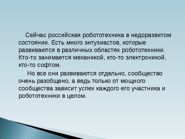 Сейчас российская робототехника в недоразвитом состоянии. Есть много энтузиастов, которые развиваются в различных областях робототехники.  Кто-то занимается механикой, кто-то электроникой, кто-то софтом.  Но все они развиваются отдельно, сообщество очень разобщено, а ведь только от мощного сообщества зависит успех каждого его участника и робототехники в целом.