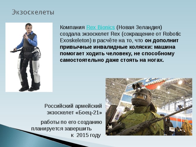 Компания  Rex Bionics  (Новая Зеландия) создала экзоскелет Rex (сокращение от Robotic Exoskeleton) в расчёте на то, что он дополнит привычные инвалидные коляски: машина помогает ходить человеку, не способному самостоятельно даже стоять на ногах. Российский армейский экзоскелет «Боец-21» работы по его созданию планируется завершить к 2015 году