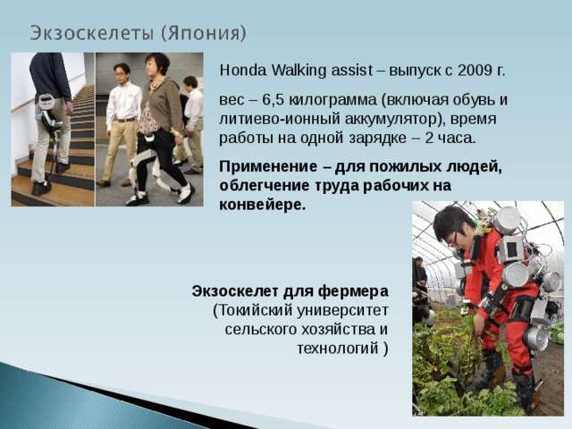 Honda Walking assist – выпуск с 2009 г. вес – 6,5 килограмма (включая обувь и литиево-ионный аккумулятор), время работы на одной зарядке – 2 часа. Применение – для пожилых людей, облегчение труда рабочих на конвейере. Экзоскелет для фермера (Токийский университет сельского хозяйства и технологий )