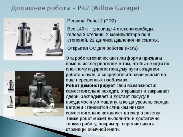 Personal Robot 2 (PR2) Вес 145 кг, туловище 4 степени свободы, голова 3 степени, 2 манипулятора по 8 степеней, 22 датчика давления на схватах. Открытая ОС для роботов (ROS) Эта робототехническая платформа призвана помочь исследователям в том, чтобы не идти по сложному и дорогостоящему пути создания робота с нуля, а сосредоточить свои усилия на еще нерешенных проблемах.   Робот демонстрирует свои возможности: самостоятельно находит, открывает и закрывает двери, закладывает и достает посуду в посудомоечную машину, а когда уровень заряда батареи становится слишком низким, самостоятельно вставляет штекер в розетку. Также робот может выполнять и достаточно тонкую работу, например, перелистывать страницы обычной книги.