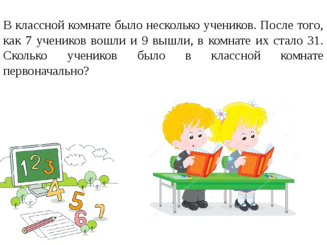 В классной комнате было несколько учеников. После того, как 7 учеников вошли и 9 вышли, в комнате их стало 31. Сколько учеников было в классной комнате первоначально?