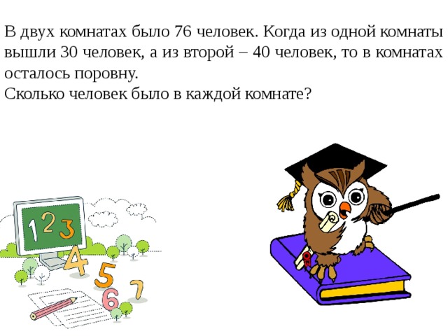 В двух комнатах было 76 человек. Когда из одной комнаты вышли 30 человек, а из второй – 40 человек, то в комнатах осталось поровну. Сколько человек было в каждой комнате?