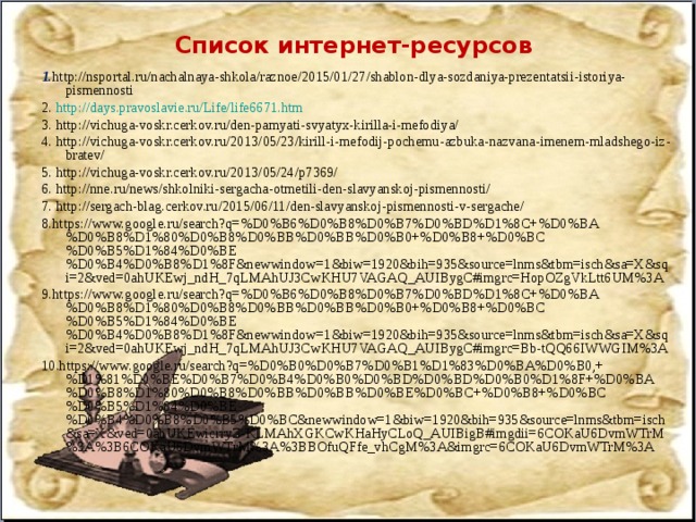 Список интернет-ресурсов 1. http://nsportal.ru/nachalnaya-shkola/raznoe/2015/01/27/shablon-dlya-sozdaniya-prezentatsii-istoriya-pismennosti 2. http://days.pravoslavie.ru/Life/life6671.htm 3. http://vichuga-voskr.cerkov.ru/den-pamyati-svyatyx-kirilla-i-mefodiya/ 4. http://vichuga-voskr.cerkov.ru/2013/05/23/kirill-i-mefodij-pochemu-azbuka-nazvana-imenem-mladshego-iz-bratev/ 5. http://vichuga-voskr.cerkov.ru/2013/05/24/p7369/ 6. http://nne.ru/news/shkolniki-sergacha-otmetili-den-slavyanskoj-pismennosti/ 7. http://sergach-blag.cerkov.ru/2015/06/11/den-slavyanskoj-pismennosti-v-sergache/ 8.https://www.google.ru/search?q=%D0%B6%D0%B8%D0%B7%D0%BD%D1%8C+%D0%BA%D0%B8%D1%80%D0%B8%D0%BB%D0%BB%D0%B0+%D0%B8+%D0%BC%D0%B5%D1%84%D0%BE%D0%B4%D0%B8%D1%8F&newwindow=1&biw=1920&bih=935&source=lnms&tbm=isch&sa=X&sqi=2&ved=0ahUKEwj_ndH_7qLMAhUJ3CwKHU7VAGAQ_AUIBygC#imgrc=HopOZgVkLtt6UM%3A 9.https://www.google.ru/search?q=%D0%B6%D0%B8%D0%B7%D0%BD%D1%8C+%D0%BA%D0%B8%D1%80%D0%B8%D0%BB%D0%BB%D0%B0+%D0%B8+%D0%BC%D0%B5%D1%84%D0%BE%D0%B4%D0%B8%D1%8F&newwindow=1&biw=1920&bih=935&source=lnms&tbm=isch&sa=X&sqi=2&ved=0ahUKEwj_ndH_7qLMAhUJ3CwKHU7VAGAQ_AUIBygC#imgrc=Bb-tQQ66IWWGIM%3A 10.https://www.google.ru/search?q=%D0%B0%D0%B7%D0%B1%D1%83%D0%BA%D0%B0,+%D1%81%D0%BE%D0%B7%D0%B4%D0%B0%D0%BD%D0%BD%D0%B0%D1%8F+%D0%BA%D0%B8%D1%80%D0%B8%D0%BB%D0%BB%D0%BE%D0%BC+%D0%B8+%D0%BC%D0%B5%D1%84%D0%BE%D0%B4%D0%B8%D0%B5%D0%BC&newwindow=1&biw=1920&bih=935&source=lnms&tbm=isch&sa=X&ved=0ahUKEwicrryZ-KLMAhXGKCwKHaHyCLoQ_AUIBigB#imgdii=6COKaU6DvmWTrM%3A%3B6COKaU6DvmWTrM%3A%3BBOfuQFfe_vhCgM%3A&imgrc=6COKaU6DvmWTrM%3A