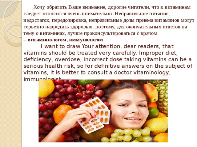 Хочу обратить Ваше внимание, дорогие читатели, что к витаминам следует относится очень внимательно. Неправильное питание, недостаток, передозировка, неправильные дозы приема витаминов могут серьезно навредить здоровью, поэтому, для окончательных ответов на тему о витаминах, лучше проконсультироваться с врачом –  витаминологом, иммунологом .  I want to draw Your attention, dear readers, that vitamins should be treated very carefully. Improper diet, deficiency, overdose, incorrect dose taking vitamins can be a serious health risk, so for definitive answers on the subject of vitamins, it is better to consult a doctor vitaminology, immunologist.