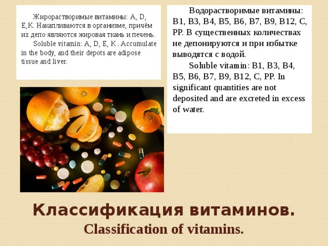 Жирорастворимые витамины: А, D, Е,К. Накапливаются в организме, причём их депо являются жировая ткань и печень. Водорастворимые витамины: В1, В3, В4, В5, В6, В7, В9, В12, С, РР. В существенных количествах не депонируются и при избытке выводятся с водой. Soluble vitamin: А, D, Е, К . Accumulate in the body, and their depots are adipose tissue and liver.   Soluble vitamin: В1, В3, В4, В5, В6, В7, В9, В12, С, РР. In significant quantities are not deposited and are excreted in excess of water. Классификация витаминов.  Classification of vitamins.
