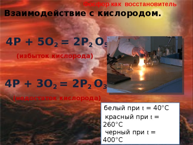 Фосфор как восстановитель  Взаимодействие с кислородом.   4Р + 5О 2 = 2Р 2 О 5 (избыток кислорода)  4Р + 3О 2 = 2Р 2 О 3 (недостаток кислорода)  белый при t = 40°С  красный при t = 260°С  черный при t = 400°С