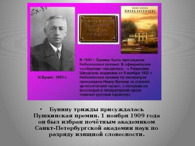 Бунину трижды присуждалась Пушкинская премия. 1 ноября 1909 года он был избран почётным академиком Санкт-Петербургской академии наук по разряду изящной словесности.