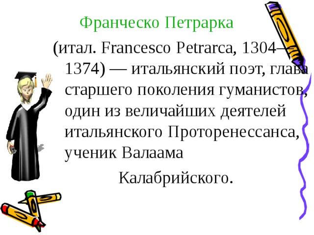 Франческо Петрарка (итал. Francesco Petrarca, 1304—1374) — итальянский поэт, глава старшего поколения гуманистов, один из величайших деятелей итальянского Проторенессанса, ученик Валаама  Калабрийского.