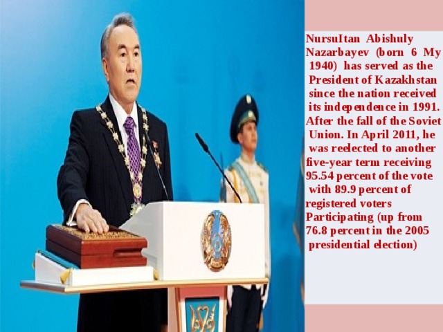 NursuItan Abishuly Nazarbayev (born 6 My  1940) has served as the  President of Kazakhstan  since the nation received  its independence in 1991. After the fall of the Soviet  Union. In April 2011, he  was reelected to another five-year term receiving 95.54 percent of the vote  with 89.9 percent of registered voters Participating (up from 76.8 percent in the 2005  presidential election)