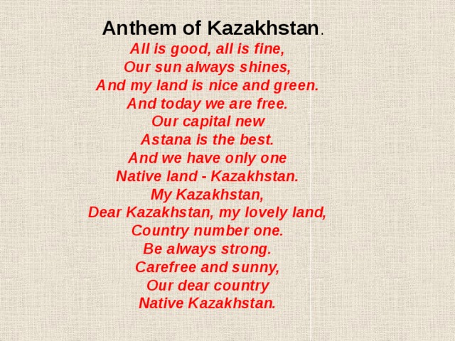 Anthem of Kazakhstan . All is good, all is fine, Our sun always shines, And my land is nice and green. And today we are free. Our capital new Astana is the best. And we have only one Native land - Kazakhstan. My Kazakhstan, Dear Kazakhstan, my lovely land, Country number one. Be always strong. Carefree and sunny, Our dear country Native Kazakhstan.